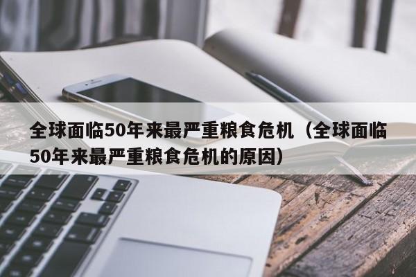 全球面临50年来最严重粮食危机（全球面临50年来最严重粮食危机的原因）