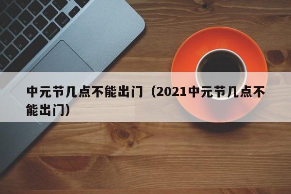 中元节几点不能出门（2021中元节几点不能出门）