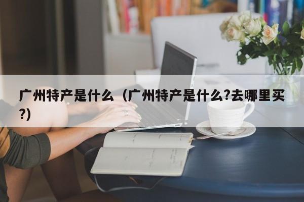 广州特产是什么（广州特产是什么?去哪里买?）