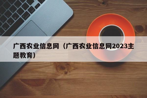 广西农业信息网（广西农业信息网2023主题教育）