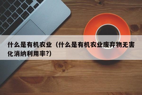 什么是有机农业（什么是有机农业废弃物无害化消纳利用率?）