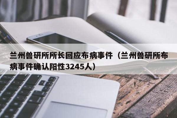 兰州兽研所所长回应布病事件（兰州兽研所布病事件确认阳性3245人）