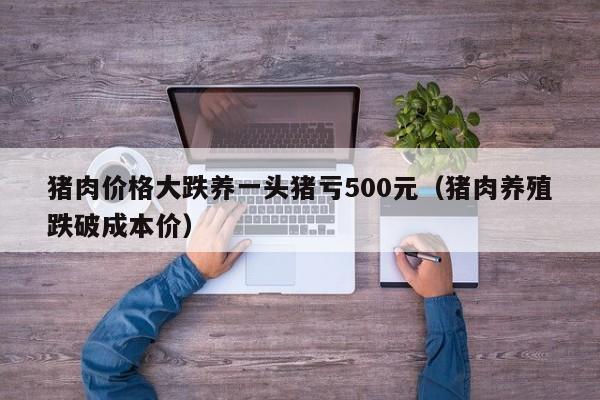 猪肉价格大跌养一头猪亏500元（猪肉养殖跌破成本价）