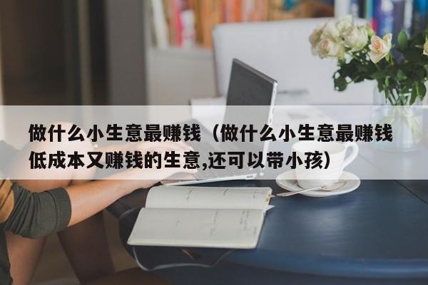 做什么小生意最赚钱（做什么小生意最赚钱 低成本又赚钱的生意,还可以带小孩）