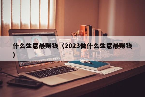 什么生意最赚钱（2023做什么生意最赚钱）