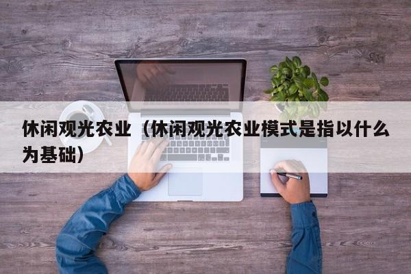 休闲观光农业（休闲观光农业模式是指以什么为基础）