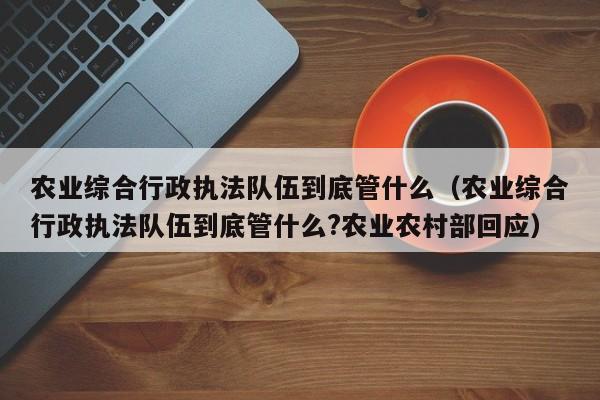 农业综合行政执法队伍到底管什么（农业综合行政执法队伍到底管什么?农业农村部回应）