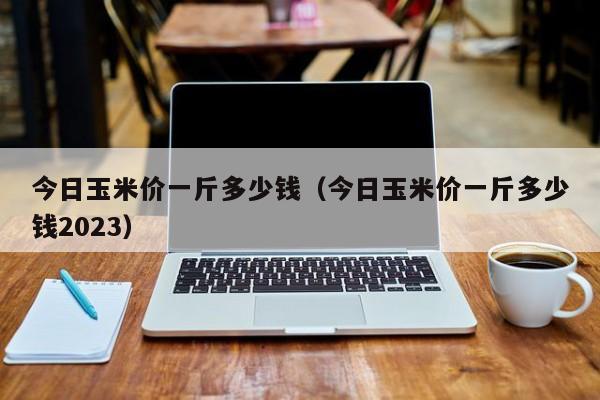 今日玉米价一斤多少钱（今日玉米价一斤多少钱2023）