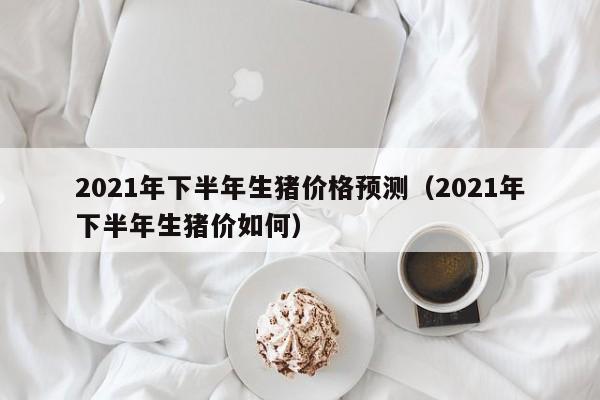 2021年下半年生猪价格预测（2021年下半年生猪价如何）