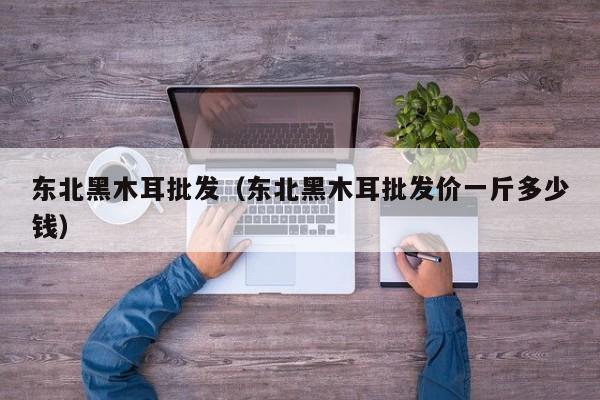 东北黑木耳批发（东北黑木耳批发价一斤多少钱）