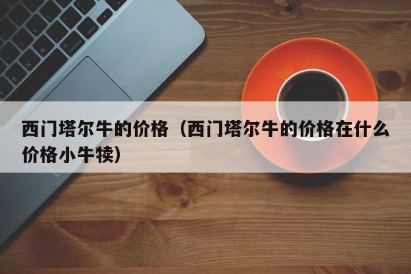 西门塔尔牛的价格（西门塔尔牛的价格在什么价格小牛犊）