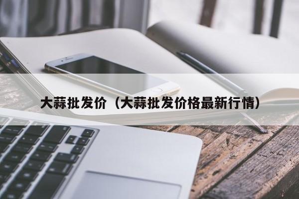 大蒜批发价（大蒜批发价格最新行情）