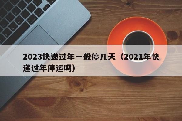 2023快递过年一般停几天（2021年快递过年停运吗）