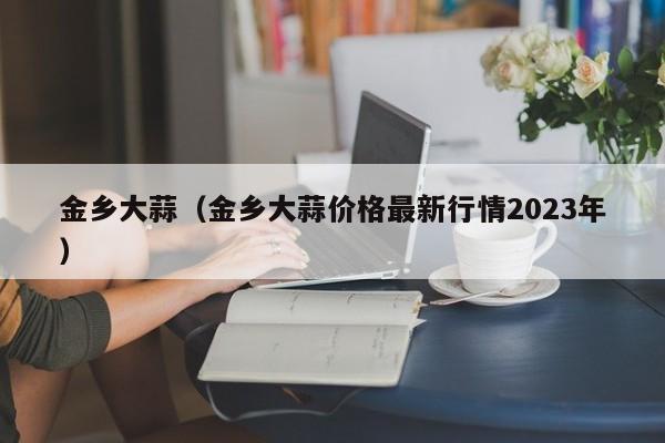 金乡大蒜（金乡大蒜价格最新行情2023年）