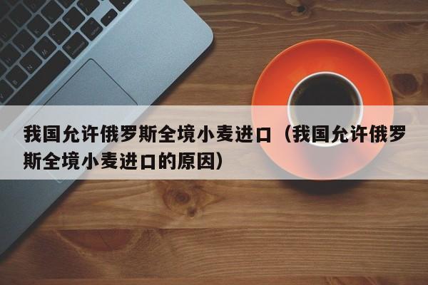 我国允许俄罗斯全境小麦进口（我国允许俄罗斯全境小麦进口的原因）