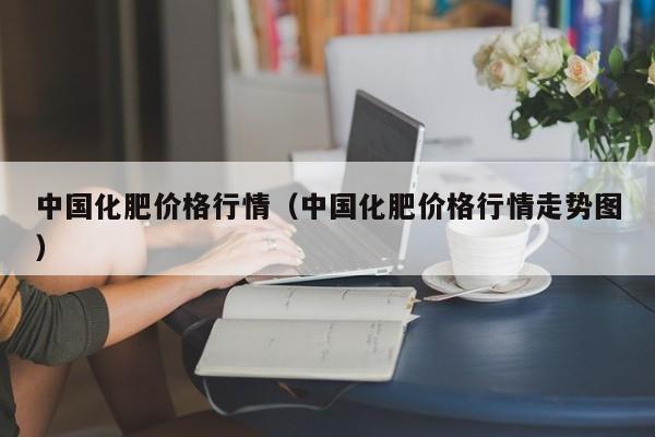 中国化肥价格行情（中国化肥价格行情走势图）