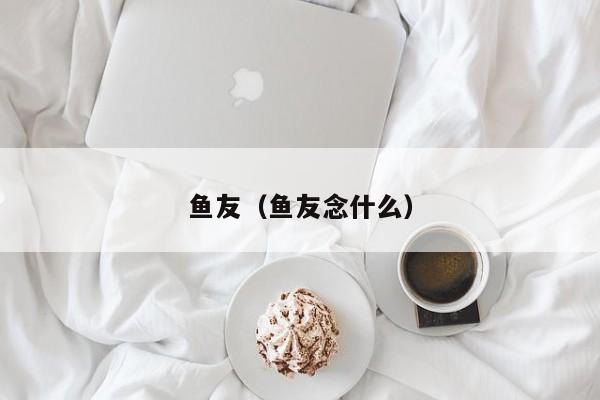 鱼友（鱼友念什么）