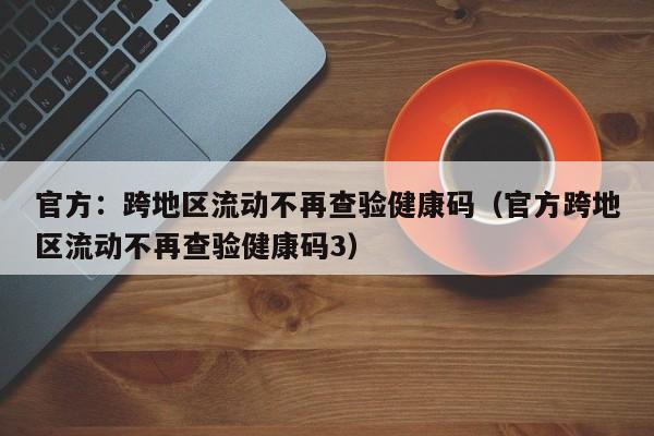 官方：跨地区流动不再查验健康码（官方跨地区流动不再查验健康码3）