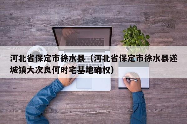 河北省保定市徐水县（河北省保定市徐水县遂城镇大次良何时宅基地确权）