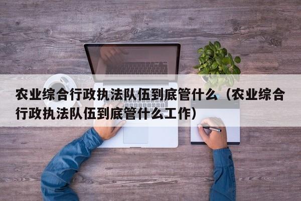 农业综合行政执法队伍到底管什么（农业综合行政执法队伍到底管什么工作）