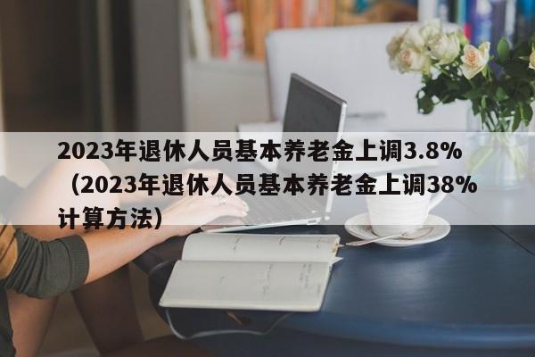 2023年退休人员基本养老金上调3.8%（2023年退休人员基本养老金上调38%计算方法）