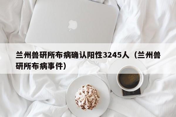 兰州兽研所布病确认阳性3245人（兰州兽研所布病事件）