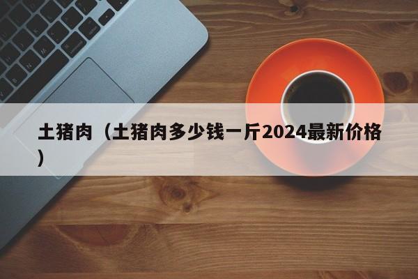 土猪肉（土猪肉多少钱一斤2024最新价格）