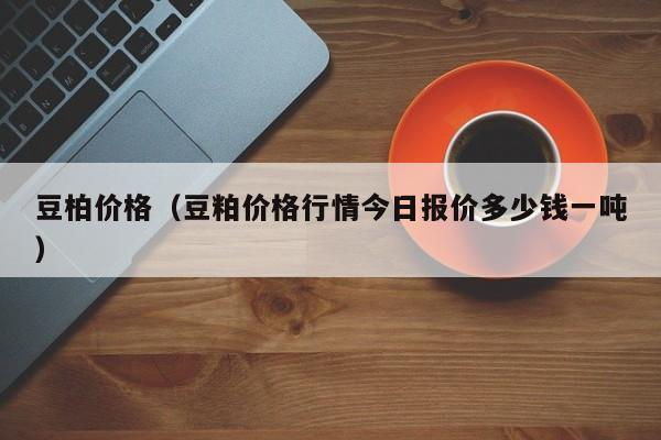 豆柏价格（豆粕价格行情今日报价多少钱一吨）