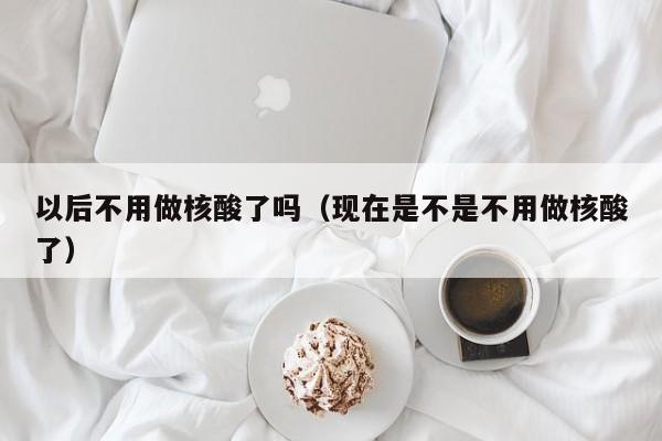 以后不用做核酸了吗（现在是不是不用做核酸了）