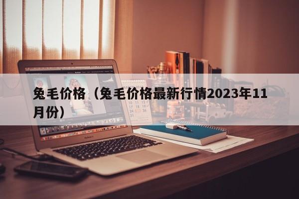 兔毛价格（兔毛价格最新行情2023年11月份）