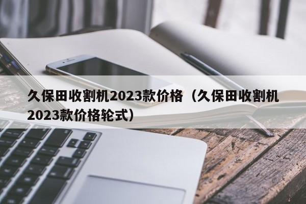 久保田收割机2023款价格（久保田收割机2023款价格轮式）