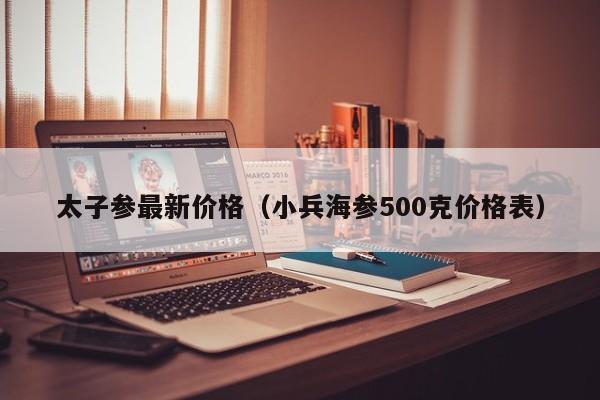 太子参最新价格（小兵海参500克价格表）