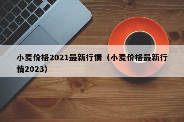 小麦价格2021最新行情（小麦价格最新行情2023）