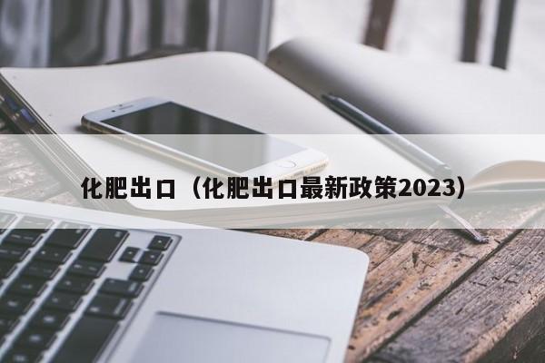 化肥出口（化肥出口最新政策2023）