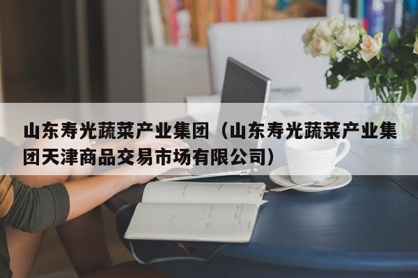 山东寿光蔬菜产业集团（山东寿光蔬菜产业集团天津商品交易市场有限公司）