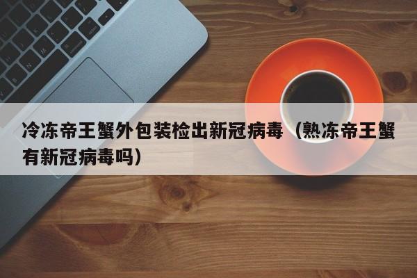 冷冻帝王蟹外包装检出新冠病毒（熟冻帝王蟹有新冠病毒吗）