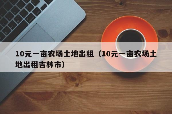 10元一亩农场土地出租（10元一亩农场土地出租吉林市）