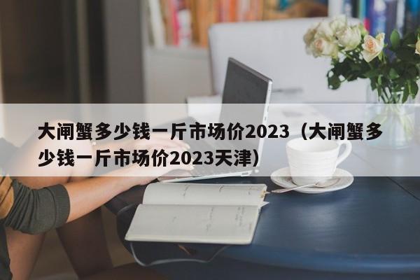 大闸蟹多少钱一斤市场价2023（大闸蟹多少钱一斤市场价2023天津）