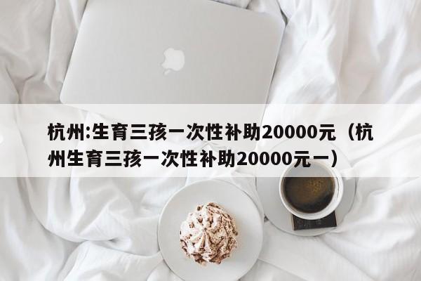 杭州:生育三孩一次性补助20000元（杭州生育三孩一次性补助20000元一）