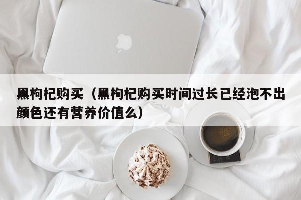 黑枸杞购买（黑枸杞购买时间过长已经泡不出颜色还有营养价值么）