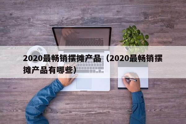 2020最畅销摆摊产品（2020最畅销摆摊产品有哪些）