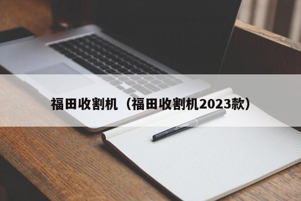 福田收割机（福田收割机2023款）