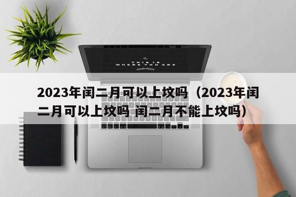 2023年闰二月可以上坟吗（2023年闰二月可以上坟吗 闰二月不能上坟吗）