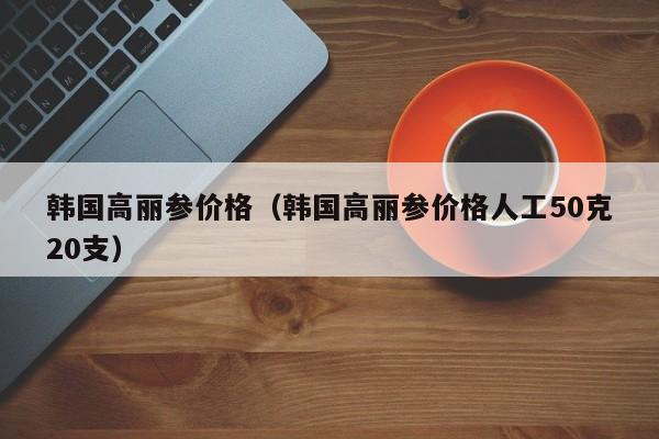 韩国高丽参价格（韩国高丽参价格人工50克20支）