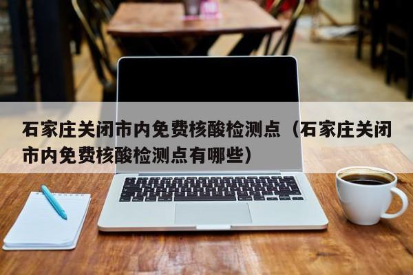 石家庄关闭市内免费核酸检测点（石家庄关闭市内免费核酸检测点有哪些）