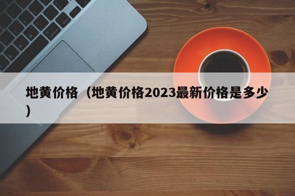 地黄价格（地黄价格2023最新价格是多少）