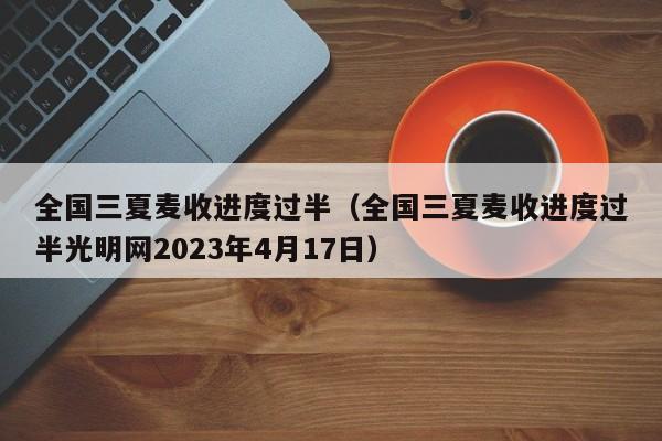 全国三夏麦收进度过半（全国三夏麦收进度过半光明网2023年4月17日）