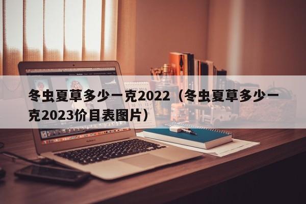 冬虫夏草多少一克2022（冬虫夏草多少一克2023价目表图片）