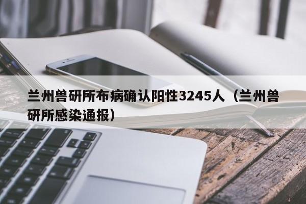 兰州兽研所布病确认阳性3245人（兰州兽研所感染通报）